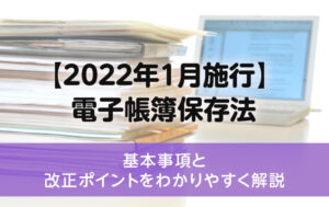 【2022年1月施行】 電子帳簿保存法の基本事項と改正ポイントをわかりやすく解説