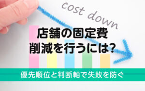 店舗の固定費削減を行うには？優先順位と判断軸で失敗を防ぐ