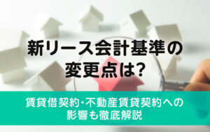 新リース会計基準の変更点は？賃貸借契約・不動産賃貸契約への影響も徹底解説